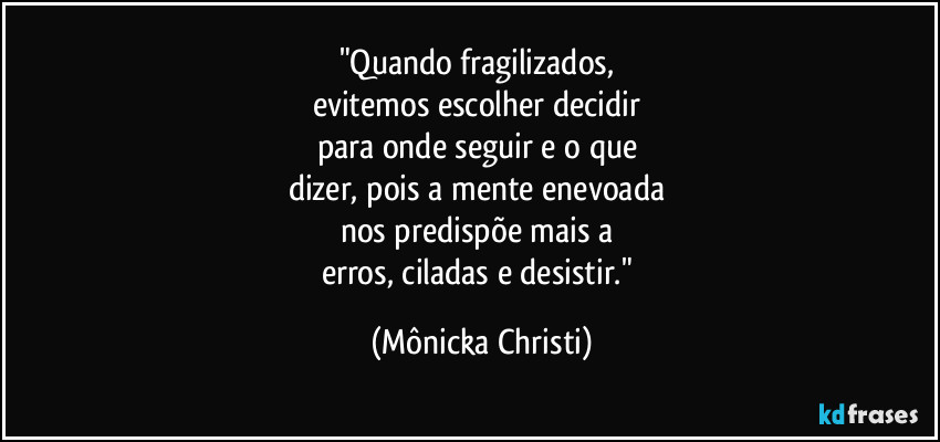 "Quando fragilizados, 
evitemos escolher decidir 
para onde seguir e o que 
dizer, pois a mente enevoada 
nos predispõe mais a 
erros, ciladas e desistir." (Mônicka Christi)