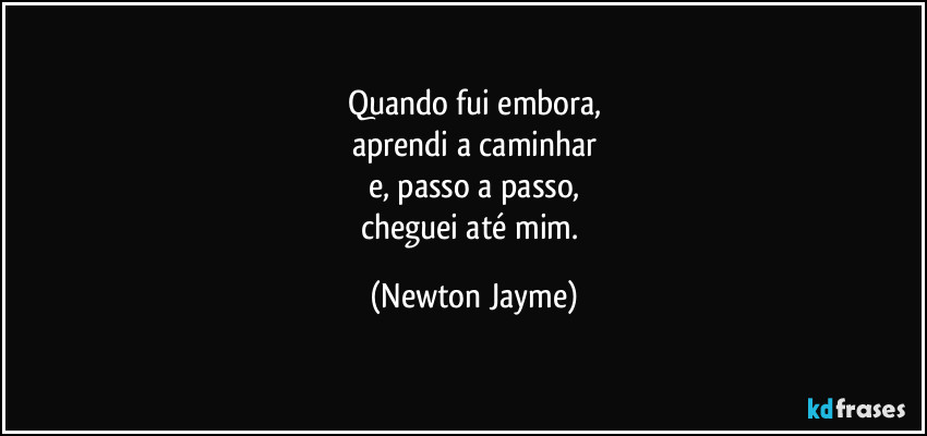 Quando fui embora,
aprendi a caminhar
e, passo a passo,
cheguei até mim. (Newton Jayme)