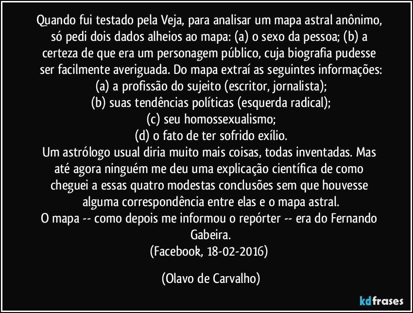 Quando fui testado pela Veja, para analisar um mapa astral anônimo, só pedi dois dados alheios ao mapa: (a) o sexo da pessoa; (b) a certeza de que era um personagem público, cuja biografia pudesse ser facilmente averiguada. Do mapa extraí as seguintes informações:
(a) a profissão do sujeito (escritor, jornalista);
(b) suas tendências políticas (esquerda radical);
(c) seu homossexualismo;
(d) o fato de ter sofrido exílio.
Um astrólogo usual diria muito mais coisas, todas inventadas. Mas até agora ninguém me deu uma explicação científica de como cheguei a essas quatro modestas conclusões sem que houvesse alguma correspondência entre elas e o mapa astral.
O mapa -- como depois me informou o repórter -- era do Fernando Gabeira.
(Facebook, 18-02-2016) (Olavo de Carvalho)