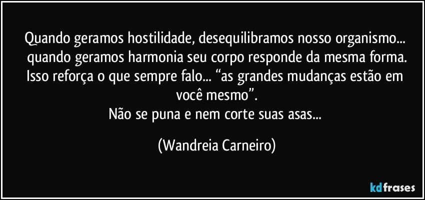 Quando geramos hostilidade, desequilibramos nosso organismo... quando geramos harmonia seu corpo responde da mesma forma.
Isso reforça o que sempre falo... “as grandes mudanças estão em você  mesmo”.
Não se puna e nem corte suas asas... (Wandreia Carneiro)