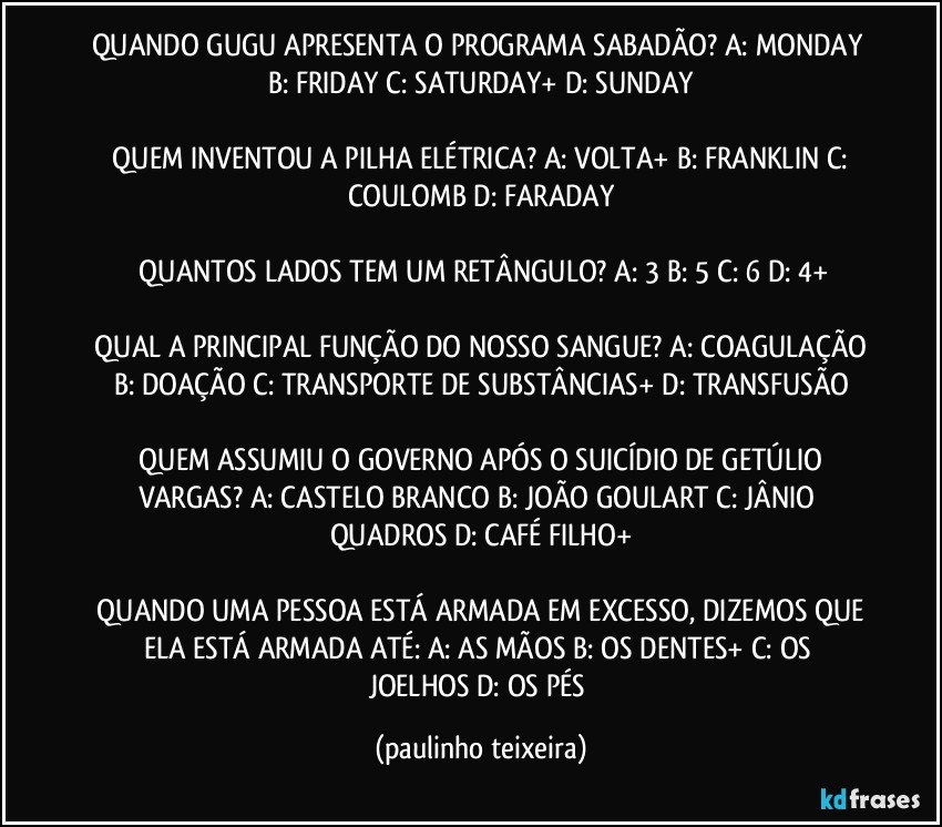 QUANDO GUGU APRESENTA O PROGRAMA SABADÃO? A: MONDAY  B: FRIDAY  C: SATURDAY+  D: SUNDAY

 QUEM INVENTOU A PILHA ELÉTRICA? A: VOLTA+  B: FRANKLIN  C: COULOMB  D: FARADAY

 QUANTOS LADOS TEM UM RETÂNGULO? A: 3  B: 5  C: 6  D: 4+

 QUAL A PRINCIPAL FUNÇÃO DO NOSSO SANGUE? A: COAGULAÇÃO  B: DOAÇÃO  C: TRANSPORTE DE SUBSTÂNCIAS+  D: TRANSFUSÃO

 QUEM ASSUMIU O GOVERNO APÓS O SUICÍDIO DE GETÚLIO VARGAS? A: CASTELO BRANCO  B: JOÃO GOULART  C: JÂNIO QUADROS  D: CAFÉ FILHO+

 QUANDO UMA PESSOA ESTÁ ARMADA EM EXCESSO, DIZEMOS QUE ELA ESTÁ ARMADA ATÉ: A: AS MÃOS  B: OS DENTES+  C: OS JOELHOS  D: OS PÉS (paulinho teixeira)