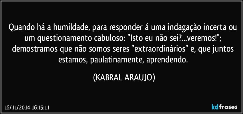 Quando há a humildade, para responder á uma indagação incerta ou um questionamento cabuloso: "Isto eu não sei?...veremos!"; demostramos que não somos seres "extraordinários" e, que juntos estamos, paulatinamente, aprendendo. (KABRAL ARAUJO)