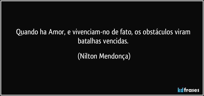 Quando ha Amor, e vivenciam-no de fato, os obstáculos viram batalhas vencidas. (Nilton Mendonça)