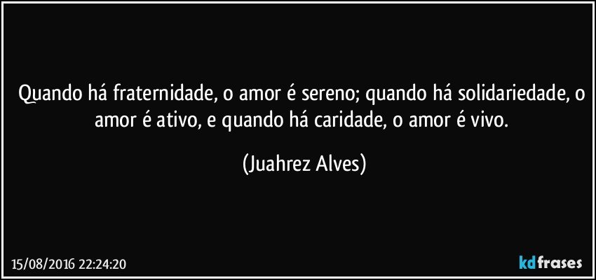 Quando há fraternidade, o amor é sereno; quando há solidariedade, o amor é ativo, e quando há caridade, o amor é vivo. (Juahrez Alves)