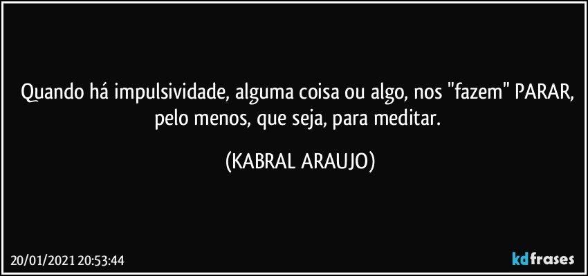 Quando há impulsividade, alguma coisa ou algo, nos "fazem" PARAR, pelo menos, que seja, para meditar. (KABRAL ARAUJO)