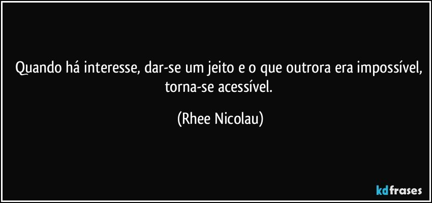 Quando há interesse, dar-se um jeito e o que outrora era impossível, torna-se acessível. (Rhee Nicolau)