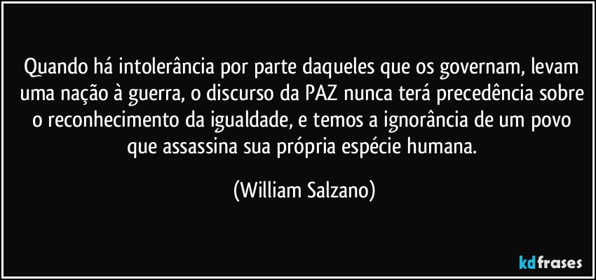 Quando há intolerância por parte daqueles que os governam,  levam uma nação à guerra, o discurso da PAZ nunca terá precedência sobre o reconhecimento da igualdade, e temos a ignorância de um povo que assassina sua própria espécie humana. (William Salzano)