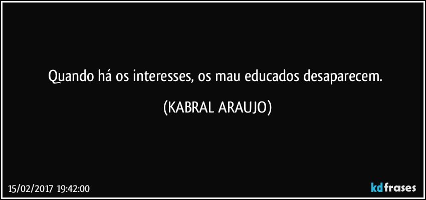 Quando há os interesses, os mau educados desaparecem. (KABRAL ARAUJO)