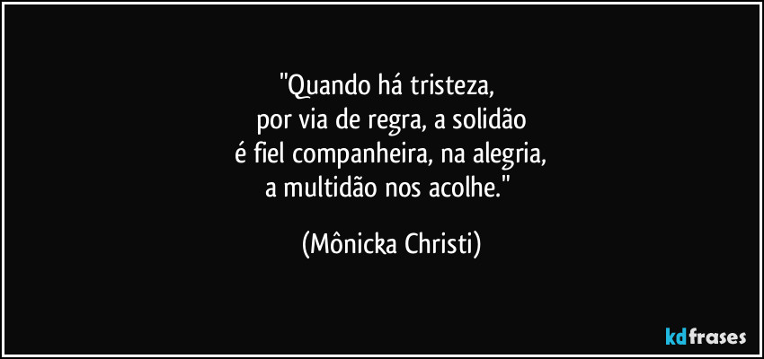 "Quando há tristeza, 
por via de regra, a solidão
 é fiel companheira, na alegria, 
a multidão nos acolhe." (Mônicka Christi)