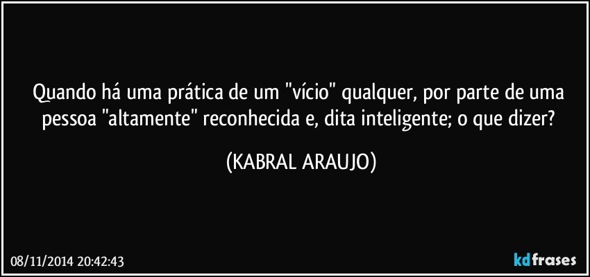 Quando há uma prática de um "vício" qualquer, por parte de uma pessoa "altamente" reconhecida e, dita inteligente; o que dizer? (KABRAL ARAUJO)