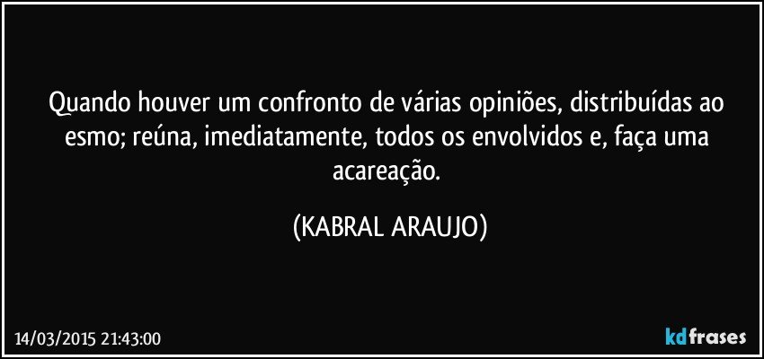 Quando houver um confronto de várias opiniões, distribuídas ao esmo; reúna, imediatamente, todos os envolvidos e, faça uma acareação. (KABRAL ARAUJO)