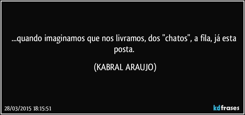 ...quando imaginamos que nos livramos, dos "chatos", a fila, já esta posta. (KABRAL ARAUJO)