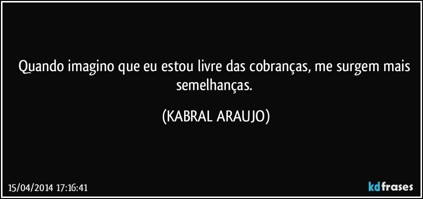 Quando imagino que eu estou livre das cobranças, me surgem mais semelhanças. (KABRAL ARAUJO)