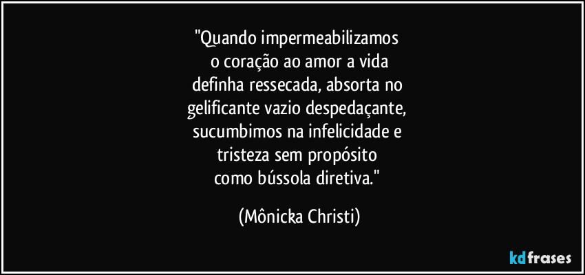 "Quando impermeabilizamos
o coração ao amor a vida
definha ressecada, absorta no
gelificante vazio despedaçante,
sucumbimos na infelicidade e
tristeza sem propósito
como bússola diretiva." (Mônicka Christi)