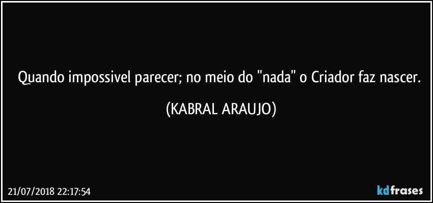 Quando impossivel parecer; no meio do "nada" o Criador faz nascer. (KABRAL ARAUJO)