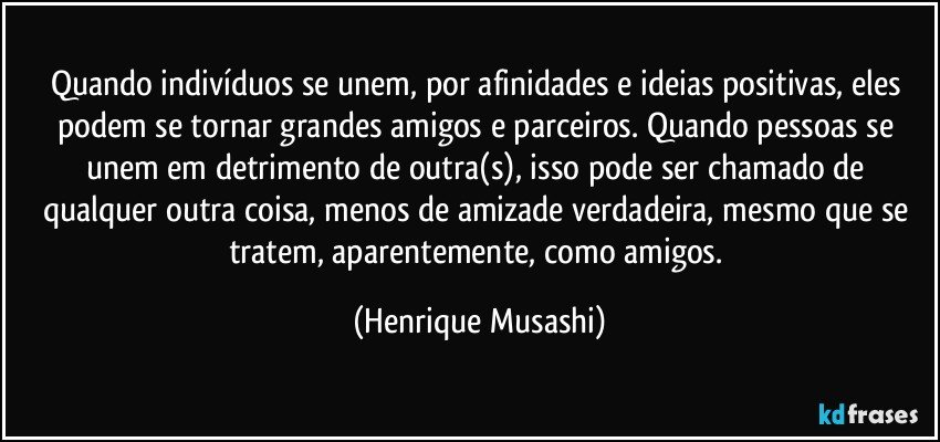 Quando indivíduos se unem, por afinidades e ideias positivas, eles podem se tornar grandes amigos e parceiros. Quando pessoas se unem em detrimento de outra(s), isso pode ser chamado de qualquer outra coisa, menos de amizade verdadeira, mesmo que se tratem, aparentemente, como amigos. (Henrique Musashi)