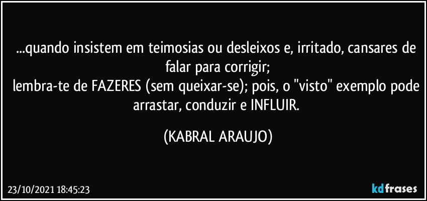 ...quando insistem em teimosias ou desleixos e, irritado, cansares de falar para corrigir;
lembra-te de FAZERES (sem queixar-se); pois, o "visto" exemplo pode arrastar, conduzir e INFLUIR. (KABRAL ARAUJO)