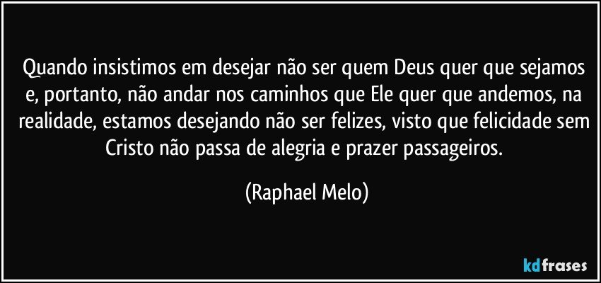 Quando insistimos em desejar não ser quem Deus quer que sejamos e, portanto, não andar nos caminhos que Ele quer que andemos, na realidade, estamos desejando não ser felizes, visto que felicidade sem Cristo não passa de alegria e prazer passageiros. (Raphael Melo)