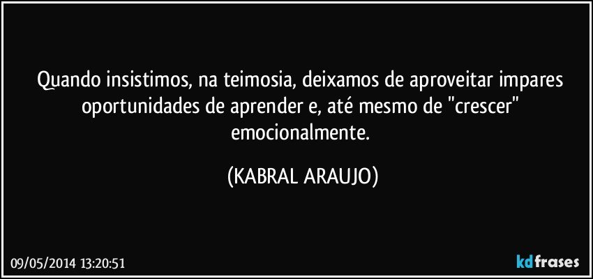 Quando insistimos, na teimosia, deixamos de aproveitar impares oportunidades de aprender e, até mesmo de "crescer" emocionalmente. (KABRAL ARAUJO)