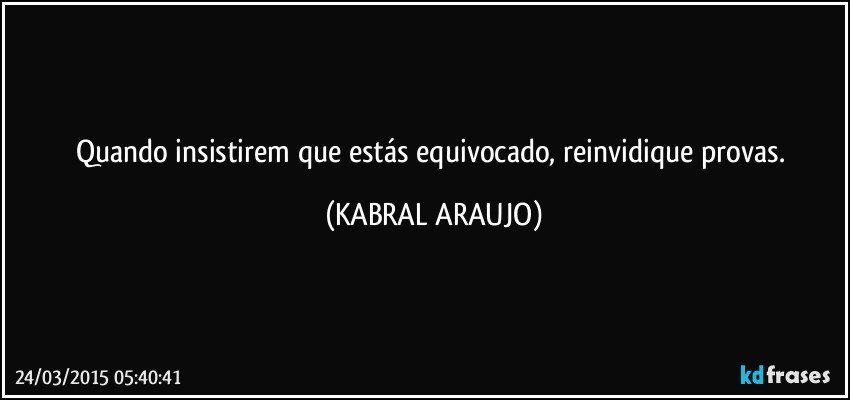 Quando insistirem que estás equivocado, reinvidique provas. (KABRAL ARAUJO)