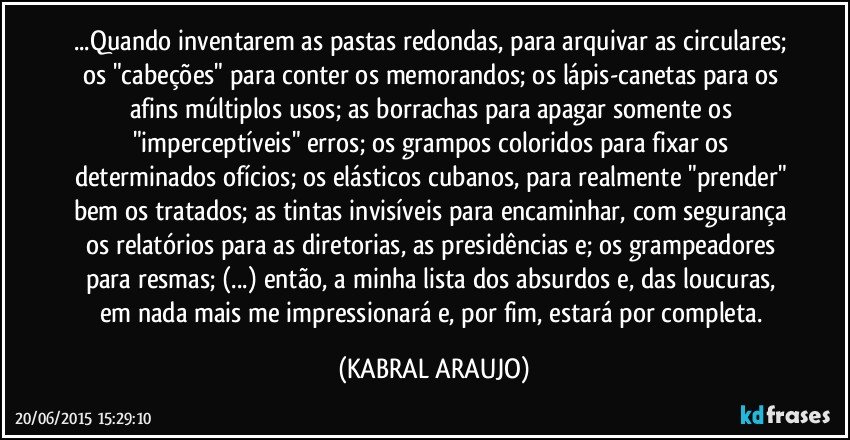 ...Quando inventarem as pastas redondas, para arquivar as circulares; os "cabeções" para conter os memorandos; os lápis-canetas para os afins múltiplos usos; as borrachas para apagar somente os "imperceptíveis" erros; os grampos coloridos para fixar os determinados ofícios; os elásticos cubanos, para realmente "prender" bem os tratados; as tintas invisíveis para encaminhar, com segurança os relatórios para as diretorias, as presidências e; os grampeadores para resmas; (...) então, a minha lista dos absurdos e, das loucuras, em nada mais me impressionará e, por fim, estará por completa. (KABRAL ARAUJO)