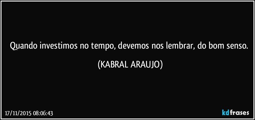 Quando investimos no tempo, devemos nos lembrar, do bom senso. (KABRAL ARAUJO)