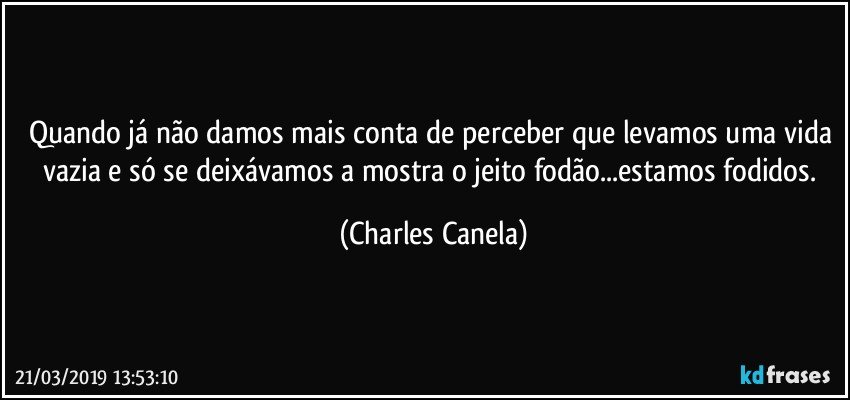 Quando já não damos mais conta de perceber que levamos uma vida vazia e só se deixávamos a mostra o jeito fodão...estamos fodidos. (Charles Canela)