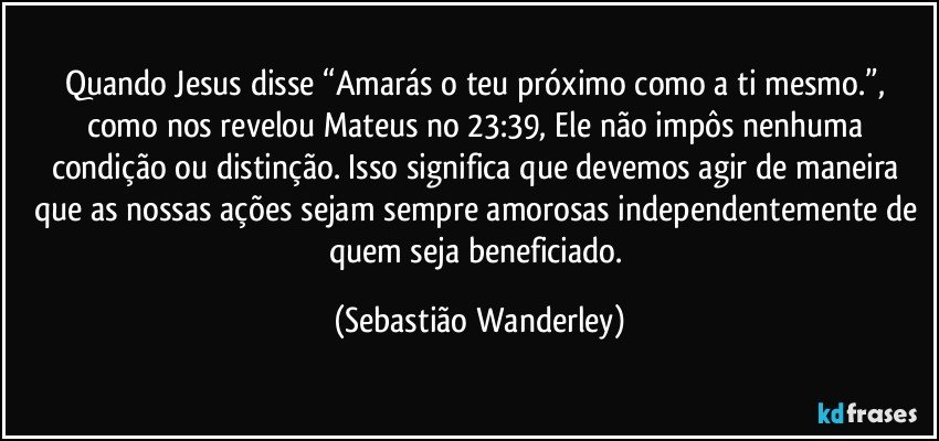 Quando Jesus disse “Amarás o teu próximo como a ti mesmo.”, como nos revelou Mateus no 23:39, Ele não impôs nenhuma condição ou distinção. Isso significa que devemos agir de maneira que as nossas ações sejam sempre amorosas independentemente de quem seja beneficiado. (Sebastião Wanderley)