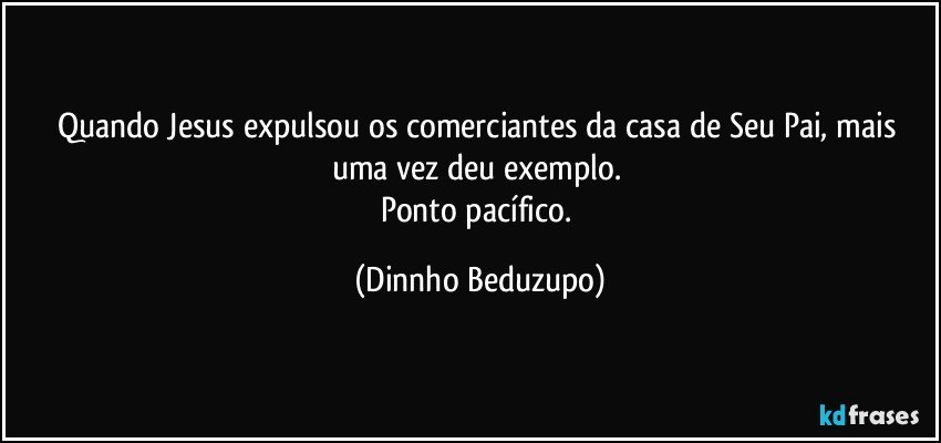 Quando Jesus expulsou os comerciantes da casa de Seu Pai, mais uma vez deu exemplo. 
Ponto pacífico. (Dinnho Beduzupo)