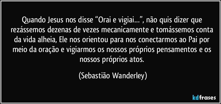 Quando Jesus nos disse “Orai e vigiai…”, não quis dizer que rezássemos dezenas de vezes mecanicamente e tomássemos conta da vida alheia, Ele nos orientou para nos conectarmos ao Pai por meio da oração e vigiarmos os nossos próprios pensamentos e os nossos próprios atos. (Sebastião Wanderley)