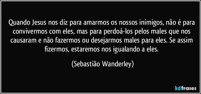 Quando Jesus nos diz para amarmos os nossos inimigos, não é para convivermos com eles, mas para perdoá-los pelos males que nos causaram e não fazermos ou desejarmos males para eles. Se assim fizermos, estaremos nos igualando a eles. (Sebastião Wanderley)
