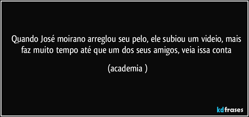 Quando José moirano arreglou seu pelo, ele subiou um videio, mais faz muito tempo até que um dos seus amigos, veia issa conta (academia )