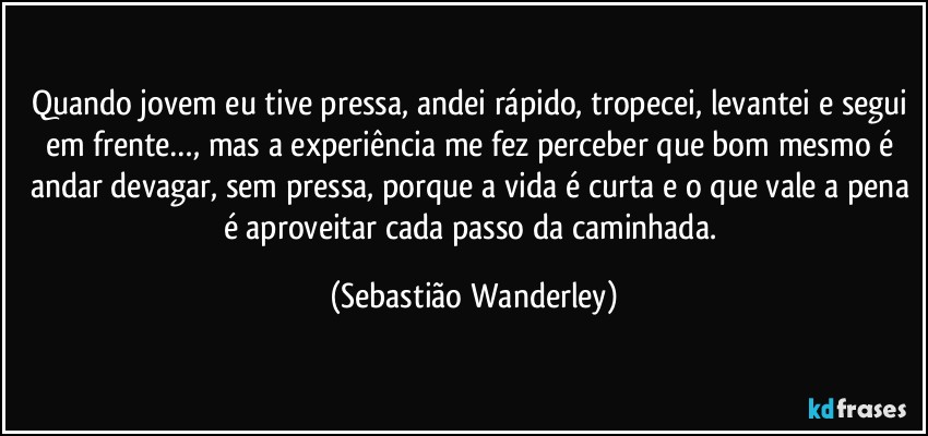 Quando jovem eu tive pressa, andei rápido, tropecei, levantei e segui em frente…, mas a experiência me fez perceber que bom mesmo é andar devagar, sem pressa, porque a vida é curta e o que vale a pena é aproveitar cada passo da caminhada. (Sebastião Wanderley)