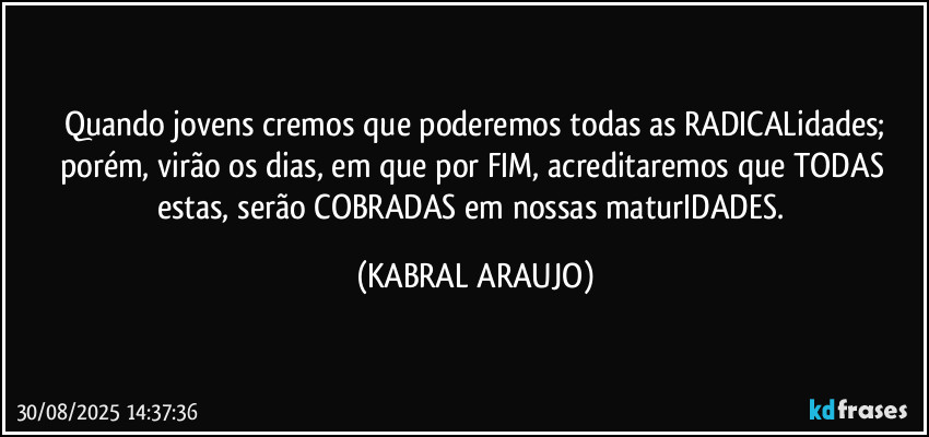 Quando jovens cremos que poderemos todas as RADICALidades;
porém, virão os dias, em que por FIM, acreditaremos que TODAS estas, serão COBRADAS em nossas maturIDADES. (KABRAL ARAUJO)