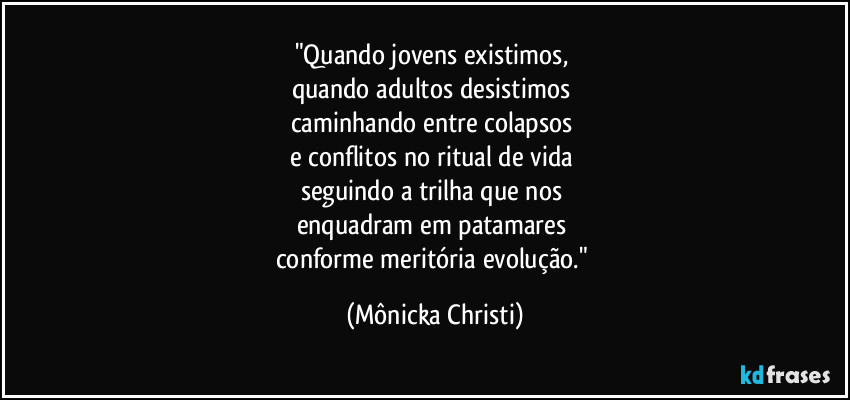 "Quando jovens existimos, 
quando adultos desistimos 
caminhando entre colapsos 
e conflitos no ritual de vida 
seguindo a trilha que nos 
enquadram em patamares 
conforme meritória evolução." (Mônicka Christi)