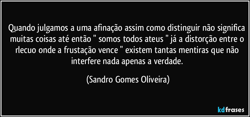 Quando julgamos a uma afinação assim como distinguir não significa muitas coisas até então " somos todos ateus " já a distorção entre o rlecuo onde a frustação vence " existem tantas mentiras que não interfere nada apenas a verdade. (Sandro Gomes Oliveira)