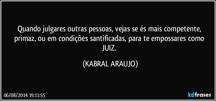 Quando julgares outras pessoas, vejas se és mais competente, primaz, ou em condições santificadas, para te empossares como JUIZ. (KABRAL ARAUJO)