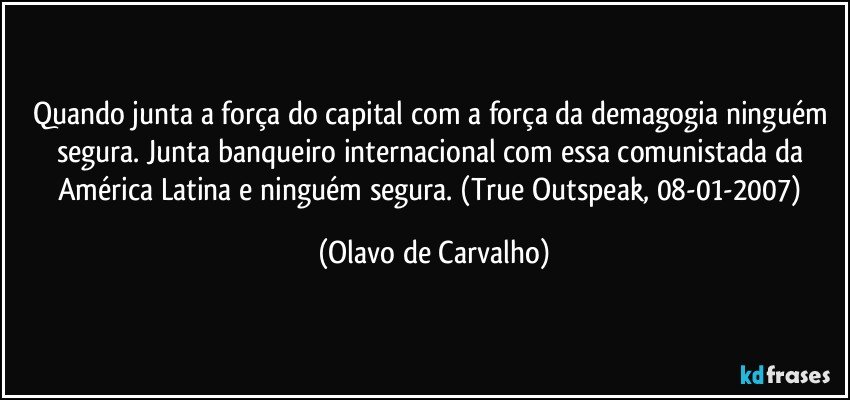 Quando junta a força do capital com a força da demagogia ninguém segura. Junta banqueiro internacional com essa comunistada da América Latina e ninguém segura. (True Outspeak, 08-01-2007) (Olavo de Carvalho)