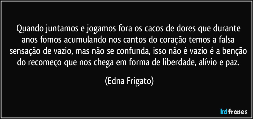 Quando juntamos e jogamos fora os cacos de dores que durante anos fomos acumulando nos cantos do coração temos a falsa sensação de vazio, mas não se confunda, isso não é vazio é a benção do recomeço que nos chega em forma de liberdade, alívio e paz. (Edna Frigato)