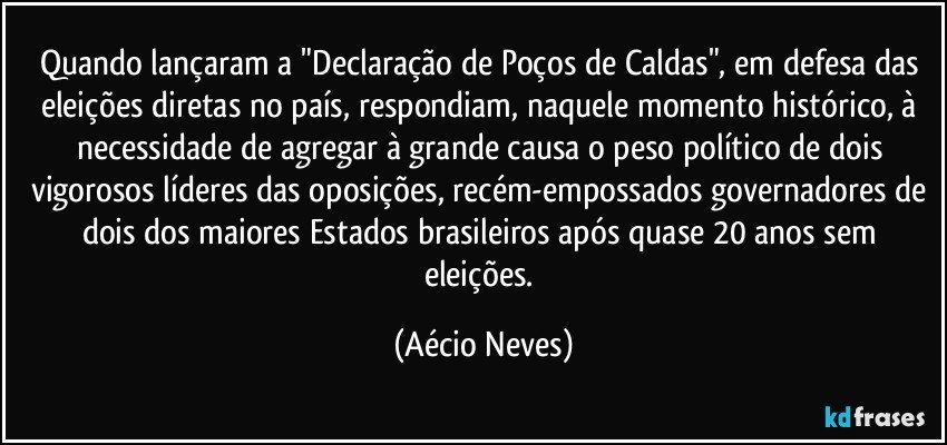 Quando lançaram a "Declaração de Poços de Caldas", em defesa das eleições diretas no país, respondiam, naquele momento histórico, à necessidade de agregar à grande causa o peso político de dois vigorosos líderes das oposições, recém-empossados governadores de dois dos maiores Estados brasileiros após quase 20 anos sem eleições. (Aécio Neves)