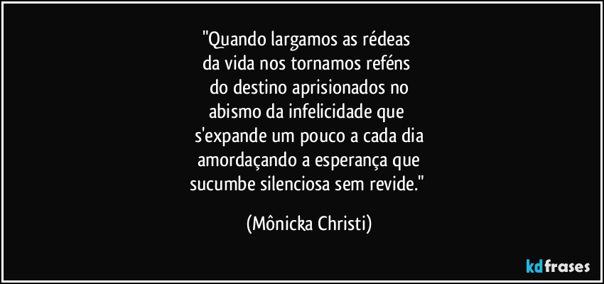 "Quando largamos as rédeas
da vida nos tornamos reféns
do destino aprisionados no
abismo da infelicidade que
s'expande um pouco a cada dia
amordaçando a esperança que
sucumbe silenciosa sem revide." (Mônicka Christi)