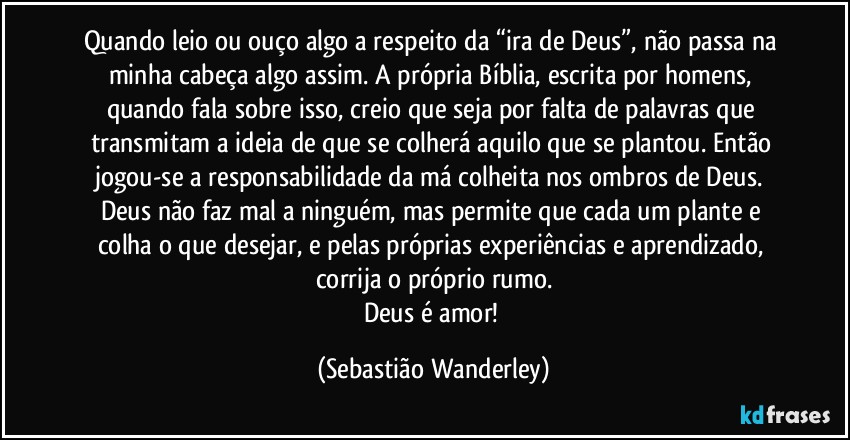 Quando leio ou ouço algo a respeito da “ira de Deus”, não passa na minha cabeça algo assim. A própria Bíblia, escrita por homens, quando fala sobre isso, creio que seja por falta de palavras que transmitam a ideia de que se colherá aquilo que se plantou. Então jogou-se a responsabilidade da má colheita nos ombros de Deus. Deus não faz mal a ninguém, mas permite que cada um plante e colha o que desejar, e pelas próprias experiências e aprendizado, corrija o próprio rumo.
Deus é amor! (Sebastião Wanderley)