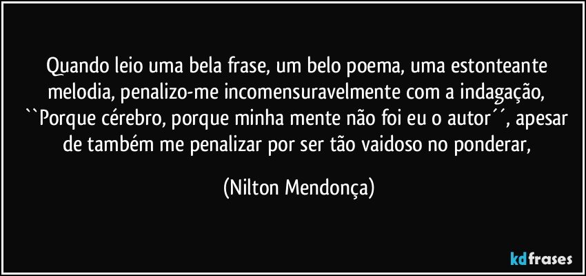 Quando leio uma bela frase, um belo poema, uma estonteante melodia, penalizo-me  incomensuravelmente com a indagação, ``Porque cérebro, porque minha mente não foi eu o autor´´, apesar de também me penalizar por ser tão vaidoso no ponderar, (Nilton Mendonça)