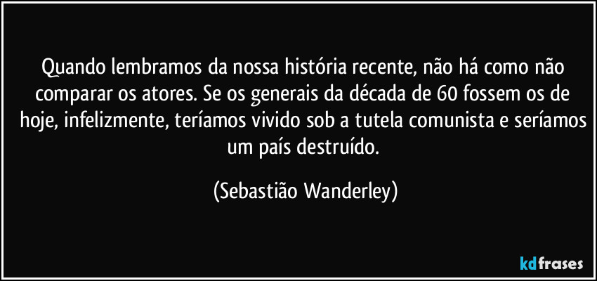 Quando lembramos da nossa história recente, não há como não comparar os atores. Se os generais da década de 60 fossem os de hoje, infelizmente, teríamos vivido sob a tutela comunista e seríamos um país destruído. (Sebastião Wanderley)