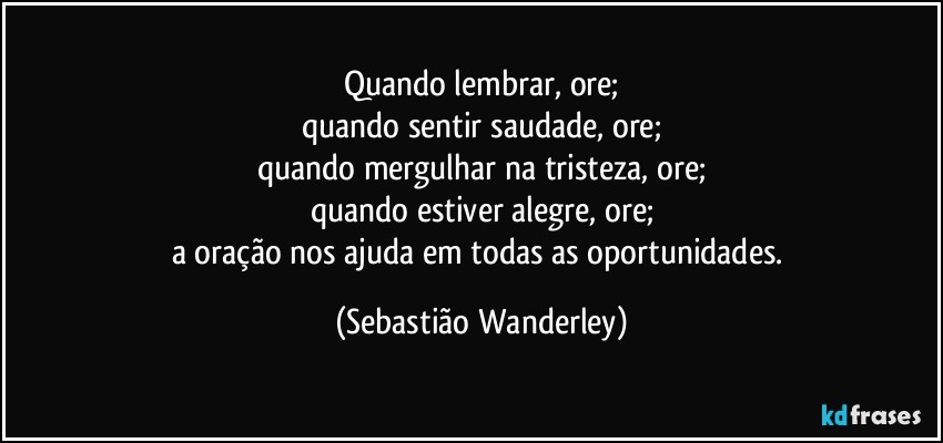 Quando lembrar, ore;
quando sentir saudade, ore;
quando mergulhar na tristeza, ore;
quando estiver alegre, ore;
a oração nos ajuda em todas as oportunidades. (Sebastião Wanderley)