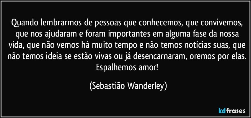 Quando lembrarmos de pessoas que conhecemos, que convivemos, que nos ajudaram e foram importantes em alguma fase da nossa vida, que não vemos há muito tempo e não temos notícias suas, que não temos ideia se estão vivas ou já desencarnaram, oremos por elas. Espalhemos amor! (Sebastião Wanderley)