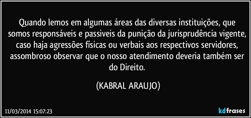 Quando lemos em algumas áreas das diversas instituições, que somos responsáveis e passiveis da punição da jurisprudência vigente, caso haja agressões físicas ou verbais aos respectivos servidores, assombroso observar que o nosso atendimento deveria também ser do Direito. (KABRAL ARAUJO)