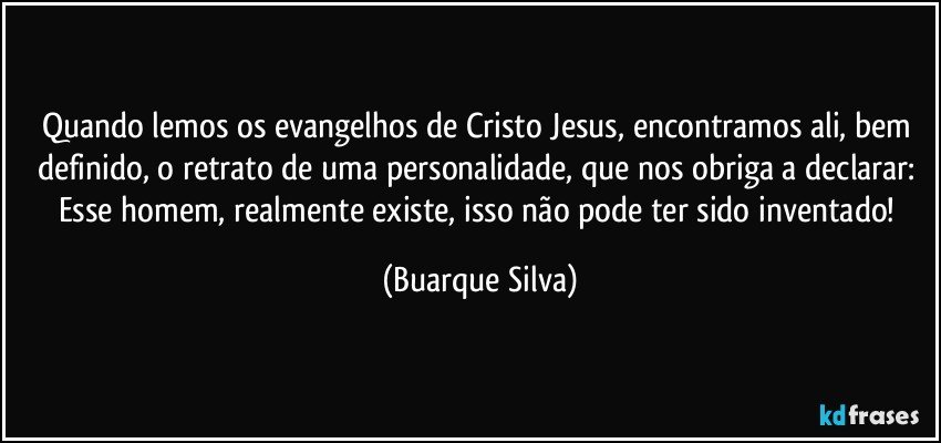 Quando lemos os evangelhos de Cristo Jesus, encontramos ali, bem definido, o retrato de uma personalidade, que nos obriga a declarar:  Esse homem, realmente existe, isso não pode ter sido inventado! (Buarque Silva)