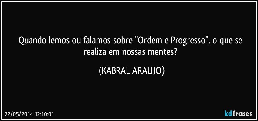 Quando lemos ou falamos sobre "Ordem e Progresso", o que se realiza em nossas mentes? (KABRAL ARAUJO)