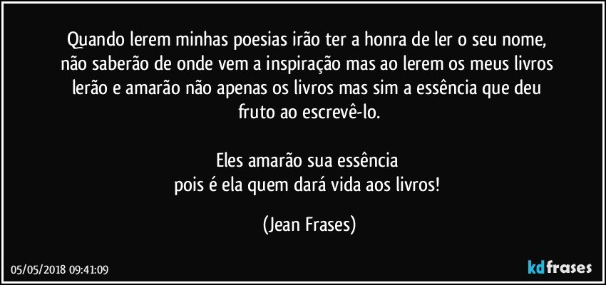 Quando lerem minhas poesias irão ter a honra de ler o seu nome, não saberão de onde vem a inspiração mas ao lerem os meus livros lerão e amarão não apenas os livros mas sim a essência que deu fruto ao escrevê-lo.

Eles amarão sua essência 
pois é ela quem dará vida aos livros! (Jean Frases)